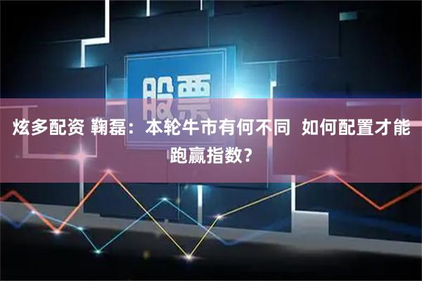 炫多配资 鞠磊：本轮牛市有何不同  如何配置才能跑赢指数？