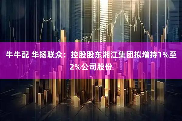 牛牛配 华扬联众：控股股东湘江集团拟增持1%至2%公司股份