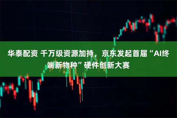华泰配资 千万级资源加持，京东发起首届“AI终端新物种”硬件创新大赛