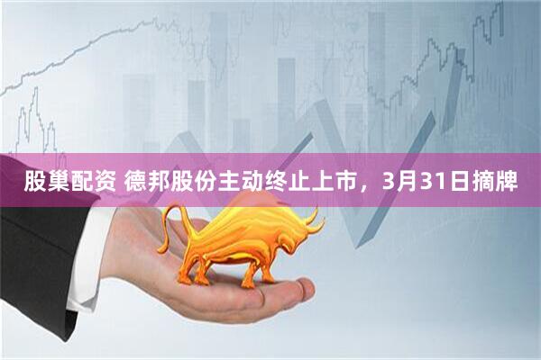 股巢配资 德邦股份主动终止上市,3月31日摘牌