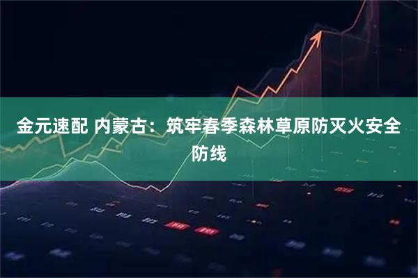 金元速配 内蒙古：筑牢春季森林草原防灭火安全防线