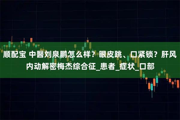 顺配宝 中醫刘泉鹏怎么样?眼皮跳、口紧锁?肝风内动解密梅杰综合征_患者_症状_口部