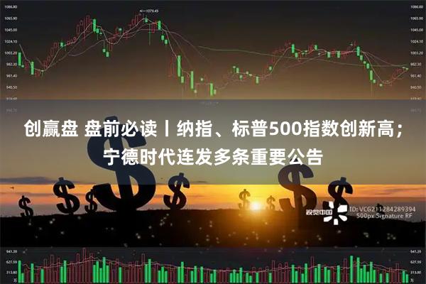 创赢盘 盘前必读丨纳指、标普500指数创新高;宁德时代连发多条重要公告