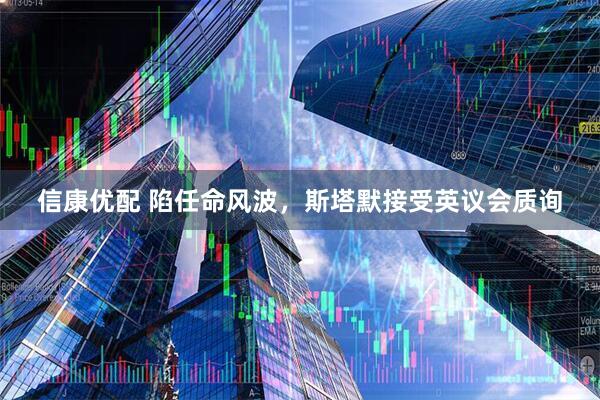 信康优配 陷任命风波，斯塔默接受英议会质询