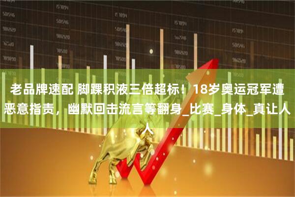 老品牌速配 脚踝积液三倍超标！18岁奥运冠军遭恶意指责，幽默回击流言等翻身_比赛_身体_真让人
