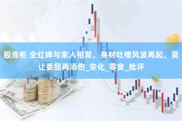 股涨柜 全红婵与家人相聚,身材吐槽风波再起,莫让委屈再添伤_变化_零食_批评