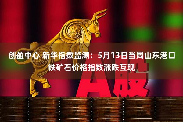 创盈中心 新华指数监测:5月13日当周山东港口铁矿石价格指数涨跌互现