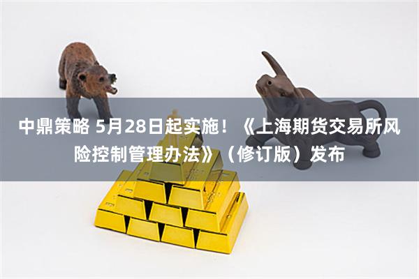中鼎策略 5月28日起实施！《上海期货交易所风险控制管理办法》（修订版）发布