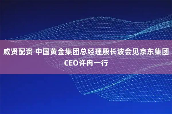 威贤配资 中国黄金集团总经理殷长波会见京东集团CEO许冉一行
