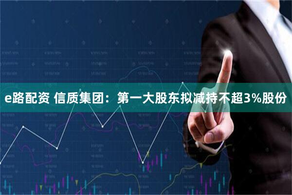e路配资 信质集团:第一大股东拟减持不超3%股份