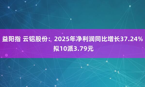 益阳指 云铝股份：2025年净利润同比增长37.24% 拟10派3.79元