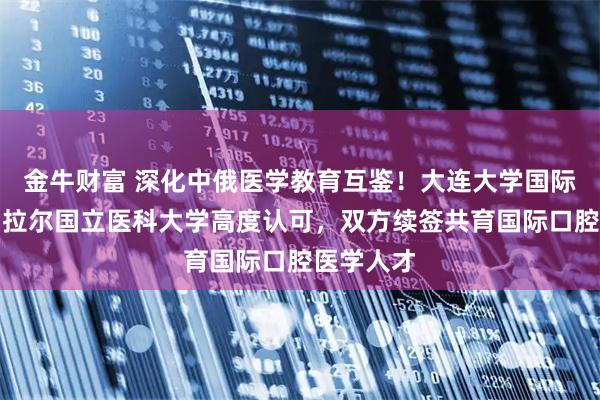 金牛财富 深化中俄医学教育互鉴！大连大学国际本科获乌拉尔国立医科大学高度认可，双方续签共育国际口腔医学人才