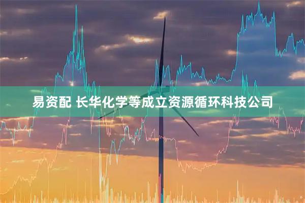 易资配 长华化学等成立资源循环科技公司
