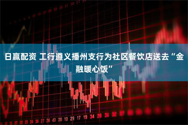 日赢配资 工行遵义播州支行为社区餐饮店送去“金融暖心饭”