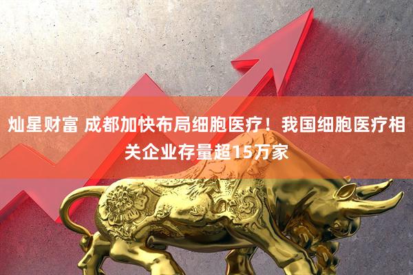 灿星财富 成都加快布局细胞医疗！我国细胞医疗相关企业存量超15万家